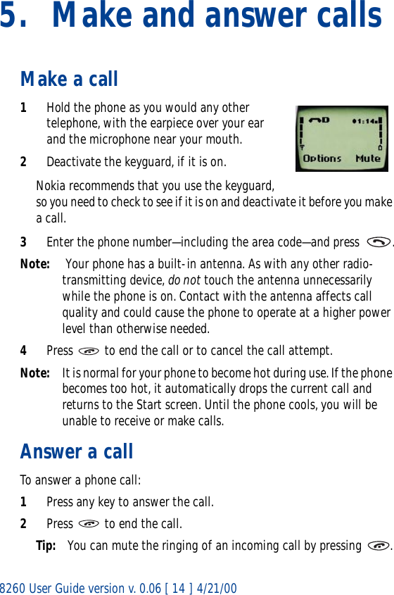 8260 User Guide version v. 0.06 [ 14 ] 4/21/005. Make and answer callsMake a call1Hold the phone as you would any other telephone, with the earpiece over your ear and the microphone near your mouth. 2Deactivate the keyguard, if it is on.Nokia recommends that you use the keyguard, so you need to check to see if it is on and deactivate it before you make a call. 3Enter the phone number—including the area code—and press  .Note:  Your phone has a built-in antenna. As with any other radio-transmitting device, do not touch the antenna unnecessarily while the phone is on. Contact with the antenna affects call quality and could cause the phone to operate at a higher power level than otherwise needed.4Press   to end the call or to cancel the call attempt.Note: It is normal for your phone to become hot during use. If the phone becomes too hot, it automatically drops the current call and returns to the Start screen. Until the phone cools, you will be unable to receive or make calls.Answer a callTo answer a phone call:1Press any key to answer the call.2Press   to end the call.Tip: You can mute the ringing of an incoming call by pressing  .