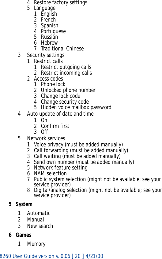 8260 User Guide version v. 0.06 [ 20 ] 4/21/004 Restore factory settings5Language1English2French3 Spanish4 Portuguese5 Russian6Hebrew7 Traditional Chinese3 Security settings1 Restrict calls1 Restrict outgoing calls2 Restrict incoming calls2 Access codes1Phone lock2 Unlocked phone number3 Change lock code4Change security code5 Hidden voice mailbox password4 Auto update of date and time1On2 Confirm first3Off5 Network services1 Voice privacy (must be added manually)2 Call forwarding (must be added manually)3 Call waiting (must be added manually)4 Send own number (must be added manually)5 Network feature setting6 NAM selection7 Public system selection (might not be available; see your service provider)8 Digital/analog selection (might not be available; see your service provider)5System1Automatic2Manual3New search6Games1Memory