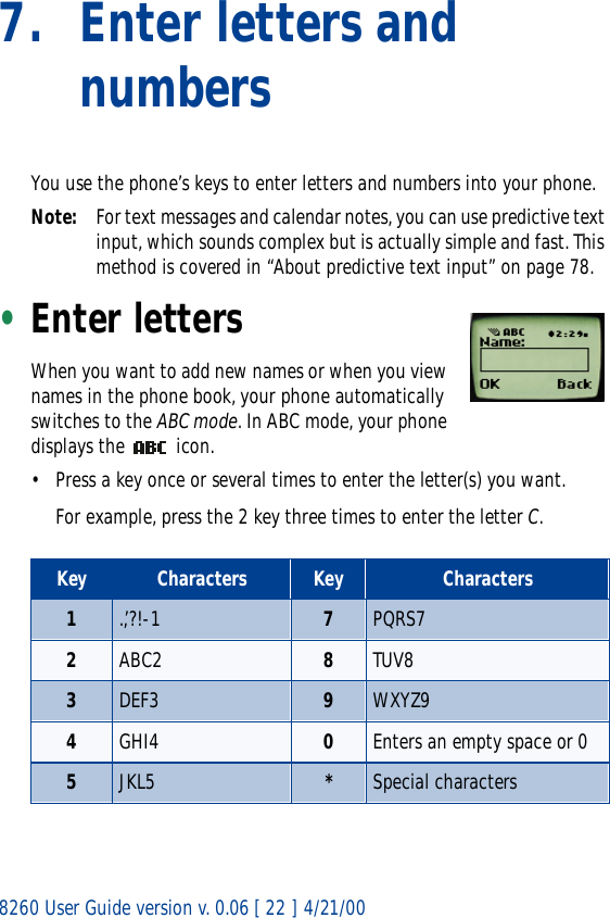 8260 User Guide version v. 0.06 [ 22 ] 4/21/007. Enter letters and numbersYou use the phone’s keys to enter letters and numbers into your phone.Note: For text messages and calendar notes, you can use predictive text input, which sounds complex but is actually simple and fast. This method is covered in “About predictive text input” on page 78.•Enter lettersWhen you want to add new names or when you view names in the phone book, your phone automatically switches to the ABC mode. In ABC mode, your phone displays the   icon.• Press a key once or several times to enter the letter(s) you want.For example, press the 2 key three times to enter the letter C. Key Characters Key Characters1.,’?!-1 7PQRS72ABC2 8TUV83DEF3 9WXYZ94GHI4 0Enters an empty space or 05JKL5 *Special characters 