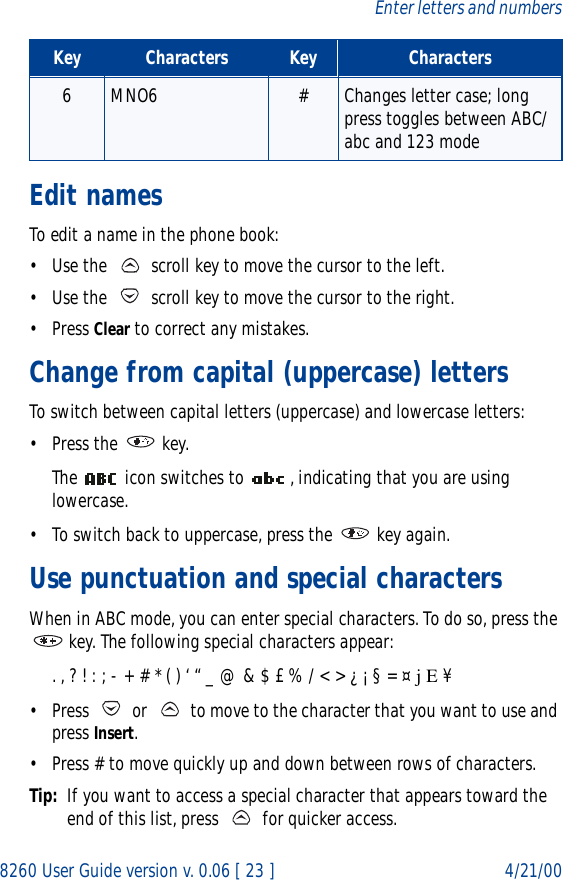 8260 User Guide version v. 0.06 [ 23 ] 4/21/00Enter letters and numbersEdit namesTo edit a name in the phone book:• Use the   scroll key to move the cursor to the left.• Use the   scroll key to move the cursor to the right.• Press Clear to correct any mistakes.Change from capital (uppercase) lettersTo switch between capital letters (uppercase) and lowercase letters:• Press the   key. The   icon switches to  , indicating that you are using lowercase.• To switch back to uppercase, press the   key again.Use punctuation and special charactersWhen in ABC mode, you can enter special characters. To do so, press the  key. The following special characters appear:. , ? ! : ; - + # * ( ) ‘ “ _ @ &amp; $ £ % / &lt; &gt; ¿ ¡ § = ¤ j E ¥• Press   or   to move to the character that you want to use and press Insert.• Press # to move quickly up and down between rows of characters.Tip: If you want to access a special character that appears toward the end of this list, press   for quicker access.6MNO6 # Changes letter case; long press toggles between ABC/abc and 123 modeKey Characters Key Characters