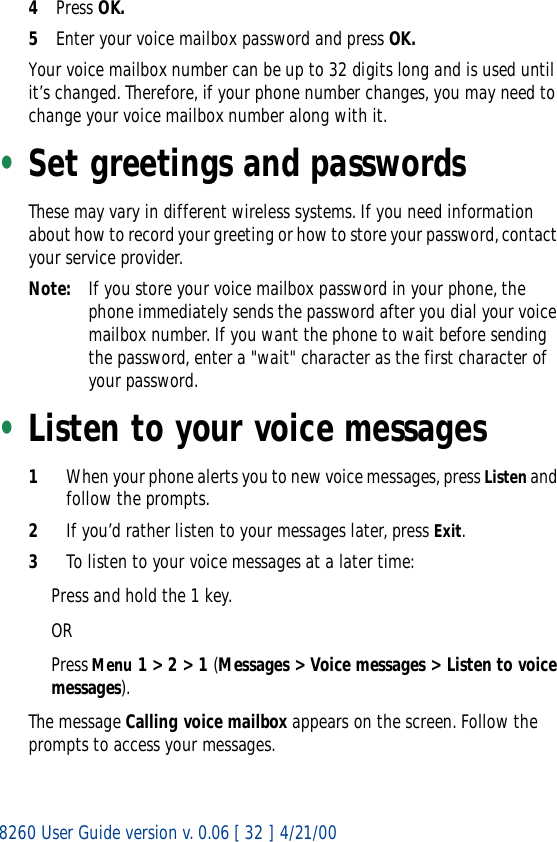 8260 User Guide version v. 0.06 [ 32 ] 4/21/004Press OK.5Enter your voice mailbox password and press OK.Your voice mailbox number can be up to 32 digits long and is used until it’s changed. Therefore, if your phone number changes, you may need to change your voice mailbox number along with it.•Set greetings and passwordsThese may vary in different wireless systems. If you need information about how to record your greeting or how to store your password, contact your service provider.Note: If you store your voice mailbox password in your phone, the phone immediately sends the password after you dial your voice mailbox number. If you want the phone to wait before sending the password, enter a &quot;wait&quot; character as the first character of your password. •Listen to your voice messages1When your phone alerts you to new voice messages, press Listen and follow the prompts. 2If you’d rather listen to your messages later, press Exit.3To listen to your voice messages at a later time:Press and hold the 1 key. ORPress Menu 1 &gt; 2 &gt; 1 (Messages &gt; Voice messages &gt; Listen to voice messages).The message Calling voice mailbox appears on the screen. Follow the prompts to access your messages.