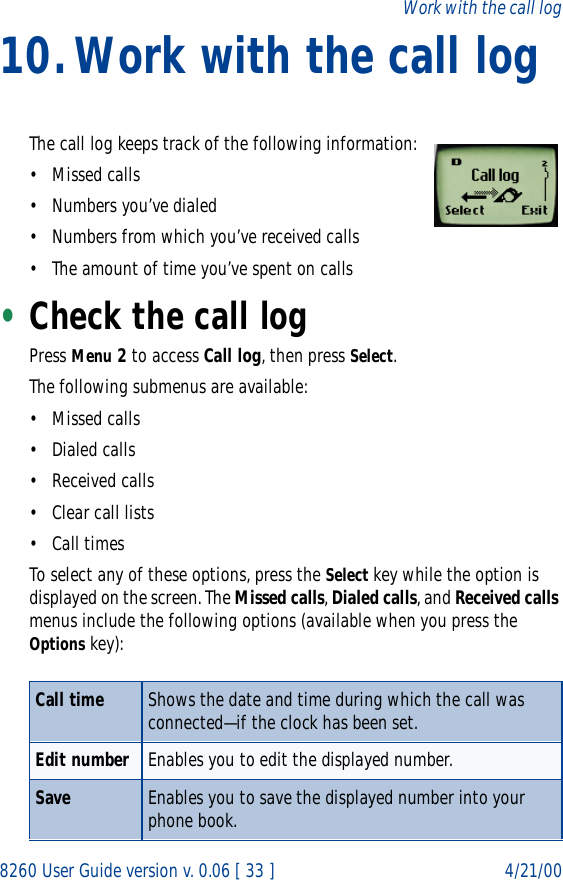 8260 User Guide version v. 0.06 [ 33 ] 4/21/00Work with the call log10.Work with the call logThe call log keeps track of the following information:•Missed calls• Numbers you’ve dialed• Numbers from which you’ve received calls• The amount of time you’ve spent on calls•Check the call logPress Menu 2 to access Call log, then press Select. The following submenus are available:•Missed calls• Dialed calls• Received calls• Clear call lists• Call timesTo select any of these options, press the Select key while the option is displayed on the screen. The Missed calls, Dialed calls, and Received calls menus include the following options (available when you press the Options key):Call time Shows the date and time during which the call was connected—if the clock has been set. Edit number Enables you to edit the displayed number.Save Enables you to save the displayed number into your phone book.