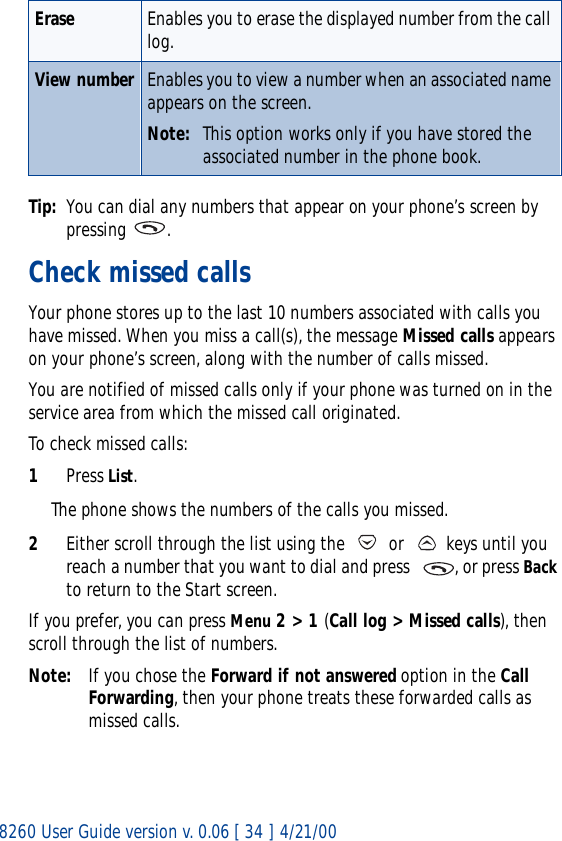 8260 User Guide version v. 0.06 [ 34 ] 4/21/00Tip: You can dial any numbers that appear on your phone’s screen by pressing .Check missed callsYour phone stores up to the last 10 numbers associated with calls you have missed. When you miss a call(s), the message Missed calls appears on your phone’s screen, along with the number of calls missed.You are notified of missed calls only if your phone was turned on in the service area from which the missed call originated.To check missed calls:1Press List. The phone shows the numbers of the calls you missed.2Either scroll through the list using the   or   keys until you reach a number that you want to dial and press   , or press Back to return to the Start screen.If you prefer, you can press Menu 2 &gt; 1 (Call log &gt; Missed calls), then scroll through the list of numbers.Note: If you chose the Forward if not answered option in the Call Forwarding, then your phone treats these forwarded calls as missed calls. Erase Enables you to erase the displayed number from the call log.View number Enables you to view a number when an associated name appears on the screen.Note: This option works only if you have stored the associated number in the phone book. 
