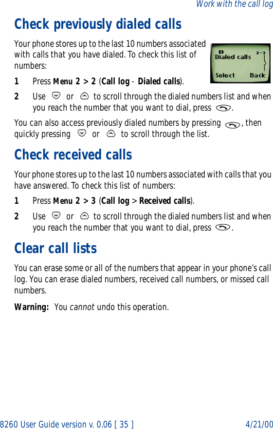 8260 User Guide version v. 0.06 [ 35 ] 4/21/00Work with the call logCheck previously dialed callsYour phone stores up to the last 10 numbers associated with calls that you have dialed. To check this list of numbers:1Press Menu 2 &gt; 2 (Call log - Dialed calls).2Use   or   to scroll through the dialed numbers list and when you reach the number that you want to dial, press  .You can also access previously dialed numbers by pressing  , then quickly pressing   or   to scroll through the list.Check received calls Your phone stores up to the last 10 numbers associated with calls that you have answered. To check this list of numbers:1Press Menu 2 &gt; 3 (Call log &gt; Received calls).2Use   or   to scroll through the dialed numbers list and when you reach the number that you want to dial, press  .Clear call listsYou can erase some or all of the numbers that appear in your phone’s call log. You can erase dialed numbers, received call numbers, or missed call numbers. Warning: You cannot undo this operation.