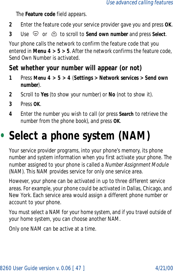 8260 User Guide version v. 0.06 [ 47 ] 4/21/00Use advanced calling featuresThe Feature code field appears.2Enter the feature code your service provider gave you and press OK.3Use   or   to scroll to Send own number and press Select.Your phone calls the network to confirm the feature code that you entered in Menu 4 &gt; 5 &gt; 5. After the network confirms the feature code, Send Own Number is activated.Set whether your number will appear (or not)1Press Menu 4 &gt; 5 &gt; 4 (Settings &gt; Network services &gt; Send own number).2Scroll to Yes (to show your number) or No (not to show it).3Press OK.4Enter the number you wish to call (or press Search to retrieve the number from the phone book), and press OK.•Select a phone system (NAM)Your service provider programs, into your phone’s memory, its phone number and system information when you first activate your phone. The number assigned to your phone is called a Number Assignment Module (NAM). This NAM provides service for only one service area.However, your phone can be activated in up to three different service areas. For example, your phone could be activated in Dallas, Chicago, and New York. Each service area would assign a different phone number or account to your phone.You must select a NAM for your home system, and if you travel outside of your home system, you can choose another NAM. Only one NAM can be active at a time.