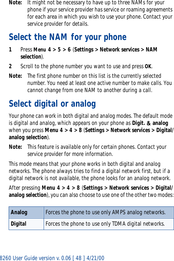 8260 User Guide version v. 0.06 [ 48 ] 4/21/00Note: It might not be necessary to have up to three NAMs for your phone if your service provider has service or roaming agreements for each area in which you wish to use your phone. Contact your service provider for details.Select the NAM for your phone1Press Menu 4 &gt; 5 &gt; 6 (Settings &gt; Network services &gt; NAM selection).2Scroll to the phone number you want to use and press OK.Note: The first phone number on this list is the currently selected number. You need at least one active number to make calls. You cannot change from one NAM to another during a call.Select digital or analogYour phone can work in both digital and analog modes. The default mode is digital and analog, which appears on your phone as Digit. &amp; analog when you press Menu 4 &gt; 4 &gt; 8 (Settings &gt; Network services &gt; Digital/analog selection).Note: This feature is available only for certain phones. Contact your service provider for more information.This mode means that your phone works in both digital and analog networks. The phone always tries to find a digital network first, but if a digital network is not available, the phone looks for an analog network.After pressing Menu 4 &gt; 4 &gt; 8 (Settings &gt; Network services &gt; Digital/analog selection), you can also choose to use one of the other two modes:Analog Forces the phone to use only AMPS analog networks.Digital Forces the phone to use only TDMA digital networks.