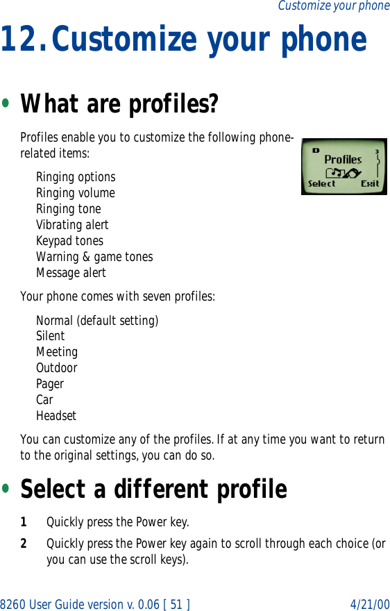 8260 User Guide version v. 0.06 [ 51 ] 4/21/00Customize your phone12.Customize your phone•What are profiles? Profiles enable you to customize the following phone-related items:Ringing optionsRinging volumeRinging toneVibrating alertKeypad tonesWarning &amp; game tonesMessage alertYour phone comes with seven profiles:Normal (default setting)SilentMeetingOutdoorPagerCarHeadsetYou can customize any of the profiles. If at any time you want to return to the original settings, you can do so. •Select a different profile1Quickly press the Power key.2Quickly press the Power key again to scroll through each choice (or you can use the scroll keys).