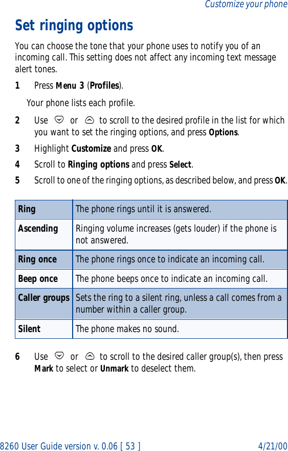 8260 User Guide version v. 0.06 [ 53 ] 4/21/00Customize your phoneSet ringing optionsYou can choose the tone that your phone uses to notify you of an incoming call. This setting does not affect any incoming text message alert tones. 1Press Menu 3 (Profiles). Your phone lists each profile.2Use   or   to scroll to the desired profile in the list for which you want to set the ringing options, and press Options. 3Highlight Customize and press OK.4Scroll to Ringing options and press Select. 5Scroll to one of the ringing options, as described below, and press OK.6Use   or   to scroll to the desired caller group(s), then press Mark to select or Unmark to deselect them.Ring The phone rings until it is answered.Ascending Ringing volume increases (gets louder) if the phone is not answered.Ring once The phone rings once to indicate an incoming call.Beep once The phone beeps once to indicate an incoming call.Caller groups Sets the ring to a silent ring, unless a call comes from a number within a caller group.Silent The phone makes no sound.