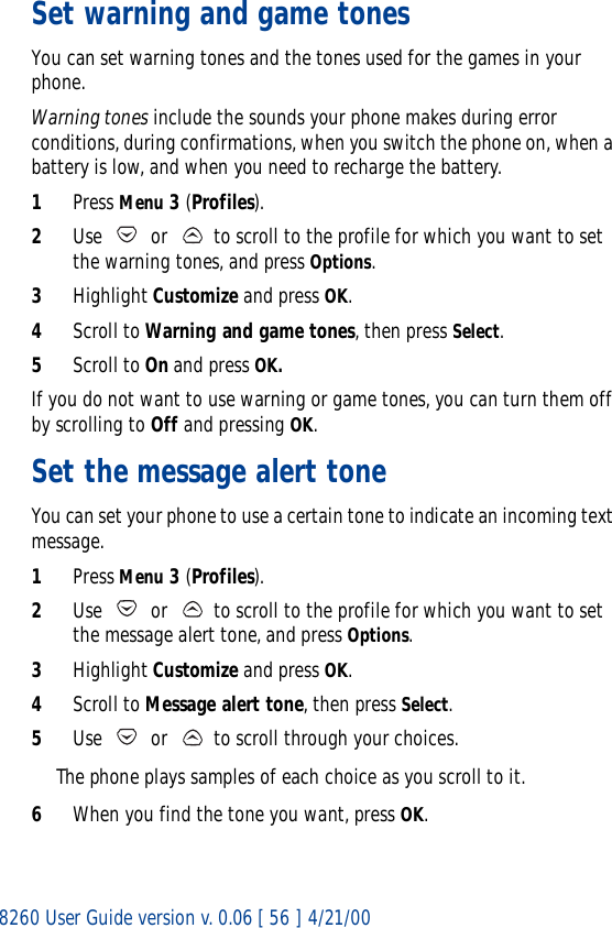 8260 User Guide version v. 0.06 [ 56 ] 4/21/00Set warning and game tones You can set warning tones and the tones used for the games in your phone.Warning tones include the sounds your phone makes during error conditions, during confirmations, when you switch the phone on, when a battery is low, and when you need to recharge the battery.1Press Menu 3 (Profiles).2Use   or   to scroll to the profile for which you want to set the warning tones, and press Options.3Highlight Customize and press OK.4Scroll to Warning and game tones, then press Select. 5Scroll to On and press OK.If you do not want to use warning or game tones, you can turn them off by scrolling to Off and pressing OK.Set the message alert toneYou can set your phone to use a certain tone to indicate an incoming text message.1Press Menu 3 (Profiles).2Use   or   to scroll to the profile for which you want to set the message alert tone, and press Options. 3Highlight Customize and press OK.4Scroll to Message alert tone, then press Select.5Use   or   to scroll through your choices.The phone plays samples of each choice as you scroll to it.6When you find the tone you want, press OK.