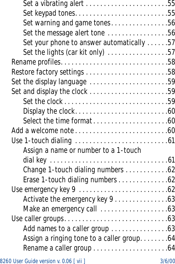 8260 User Guide version v. 0.06 [ vii ] 3/6/00Set a vibrating alert . . . . . . . . . . . . . . . . . . . . . . .55Set keypad tones. . . . . . . . . . . . . . . . . . . . . . . . . .55Set warning and game tones. . . . . . . . . . . . . . . .56Set the message alert tone . . . . . . . . . . . . . . . . .56Set your phone to answer automatically . . . . . .57Set the lights (car kit only) . . . . . . . . . . . . . . . . .57Rename profiles. . . . . . . . . . . . . . . . . . . . . . . . . . . . . .58Restore factory settings . . . . . . . . . . . . . . . . . . . . . . .58Set the display language . . . . . . . . . . . . . . . . . . . . . .59Set and display the clock . . . . . . . . . . . . . . . . . . . . . .59Set the clock . . . . . . . . . . . . . . . . . . . . . . . . . . . . .59Display the clock. . . . . . . . . . . . . . . . . . . . . . . . . .60Select the time format. . . . . . . . . . . . . . . . . . . . .60Add a welcome note. . . . . . . . . . . . . . . . . . . . . . . . . .60Use 1-touch dialing . . . . . . . . . . . . . . . . . . . . . . . . . .61Assign a name or number to a 1-touch dial key . . . . . . . . . . . . . . . . . . . . . . . . . . . . . . . . .61Change 1-touch dialing numbers . . . . . . . . . . . .62Erase 1-touch dialing numbers . . . . . . . . . . . . . .62Use emergency key 9 . . . . . . . . . . . . . . . . . . . . . . . . .62Activate the emergency key 9 . . . . . . . . . . . . . . .63Make an emergency call  . . . . . . . . . . . . . . . . . . .63Use caller groups. . . . . . . . . . . . . . . . . . . . . . . . . . . . .63Add names to a caller group . . . . . . . . . . . . . . . .63Assign a ringing tone to a caller group. . . . . . . .64Rename a caller group . . . . . . . . . . . . . . . . . . . . .64
