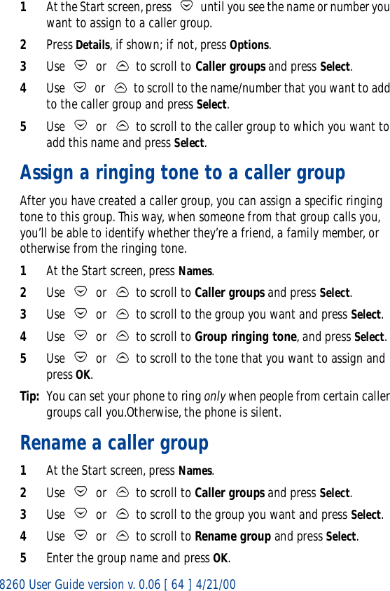 8260 User Guide version v. 0.06 [ 64 ] 4/21/001At the Start screen, press   until you see the name or number you want to assign to a caller group.2Press Details, if shown; if not, press Options.3Use   or   to scroll to Caller groups and press Select.4Use   or   to scroll to the name/number that you want to add to the caller group and press Select. 5Use   or   to scroll to the caller group to which you want to add this name and press Select.Assign a ringing tone to a caller groupAfter you have created a caller group, you can assign a specific ringing tone to this group. This way, when someone from that group calls you, you’ll be able to identify whether they’re a friend, a family member, or otherwise from the ringing tone.1At the Start screen, press Names.2Use   or   to scroll to Caller groups and press Select.3Use   or   to scroll to the group you want and press Select. 4Use   or   to scroll to Group ringing tone, and press Select.5Use   or   to scroll to the tone that you want to assign and press OK.Tip: You can set your phone to ring only when people from certain caller groups call you.Otherwise, the phone is silent.Rename a caller group1At the Start screen, press Names.2Use   or   to scroll to Caller groups and press Select.3Use   or   to scroll to the group you want and press Select. 4Use   or   to scroll to Rename group and press Select.5Enter the group name and press OK.