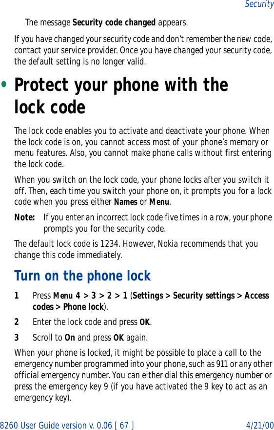8260 User Guide version v. 0.06 [ 67 ] 4/21/00SecurityThe message Security code changed appears.If you have changed your security code and don’t remember the new code, contact your service provider. Once you have changed your security code, the default setting is no longer valid.•Protect your phone with the lock code The lock code enables you to activate and deactivate your phone. When the lock code is on, you cannot access most of your phone’s memory or menu features. Also, you cannot make phone calls without first entering the lock code.When you switch on the lock code, your phone locks after you switch it off. Then, each time you switch your phone on, it prompts you for a lock code when you press either Names or Menu.Note: If you enter an incorrect lock code five times in a row, your phone prompts you for the security code.The default lock code is 1234. However, Nokia recommends that you change this code immediately.Turn on the phone lock1Press Menu 4 &gt; 3 &gt; 2 &gt; 1 (Settings &gt; Security settings &gt; Access codes &gt; Phone lock).2Enter the lock code and press OK.3Scroll to On and press OK again.When your phone is locked, it might be possible to place a call to the emergency number programmed into your phone, such as 911 or any other official emergency number. You can either dial this emergency number or press the emergency key 9 (if you have activated the 9 key to act as an emergency key).