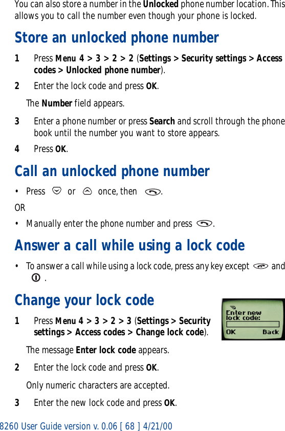 8260 User Guide version v. 0.06 [ 68 ] 4/21/00You can also store a number in the Unlocked phone number location. This allows you to call the number even though your phone is locked.Store an unlocked phone number1Press Menu 4 &gt; 3 &gt; 2 &gt; 2 (Settings &gt; Security settings &gt; Access codes &gt; Unlocked phone number).2Enter the lock code and press OK.The Number field appears.3Enter a phone number or press Search and scroll through the phone book until the number you want to store appears.4Press OK.Call an unlocked phone number• Press   or   once, then   . OR• Manually enter the phone number and press  .Answer a call while using a lock code• To answer a call while using a lock code, press any key except   and . Change your lock code1Press Menu 4 &gt; 3 &gt; 2 &gt; 3 (Settings &gt; Security settings &gt; Access codes &gt; Change lock code).The message Enter lock code appears.2Enter the lock code and press OK.Only numeric characters are accepted.3Enter the new lock code and press OK.