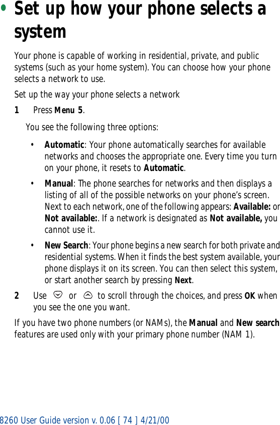 8260 User Guide version v. 0.06 [ 74 ] 4/21/00•Set up how your phone selects a systemYour phone is capable of working in residential, private, and public systems (such as your home system). You can choose how your phone selects a network to use. Set up the way your phone selects a network1Press Menu 5.You see the following three options:•Automatic: Your phone automatically searches for available networks and chooses the appropriate one. Every time you turn on your phone, it resets to Automatic.•Manual: The phone searches for networks and then displays a listing of all of the possible networks on your phone’s screen. Next to each network, one of the following appears: Available: or Not available:. If a network is designated as Not available, you cannot use it.•New Search: Your phone begins a new search for both private and residential systems. When it finds the best system available, your phone displays it on its screen. You can then select this system, or start another search by pressing Next.2Use   or   to scroll through the choices, and press OK when you see the one you want.If you have two phone numbers (or NAMs), the Manual and New search features are used only with your primary phone number (NAM 1). 