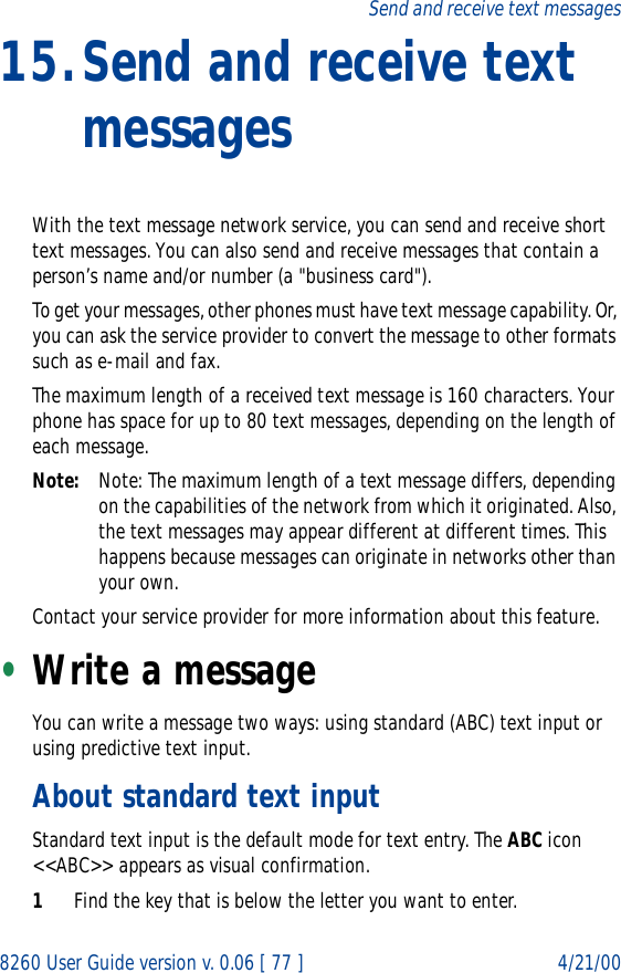 8260 User Guide version v. 0.06 [ 77 ] 4/21/00Send and receive text messages15.Send and receive text messagesWith the text message network service, you can send and receive short text messages. You can also send and receive messages that contain a person’s name and/or number (a &quot;business card&quot;).To get your messages, other phones must have text message capability. Or, you can ask the service provider to convert the message to other formats such as e-mail and fax. The maximum length of a received text message is 160 characters. Your phone has space for up to 80 text messages, depending on the length of each message.Note: Note: The maximum length of a text message differs, depending on the capabilities of the network from which it originated. Also, the text messages may appear different at different times. This happens because messages can originate in networks other than your own.Contact your service provider for more information about this feature.•Write a messageYou can write a message two ways: using standard (ABC) text input or using predictive text input.About standard text inputStandard text input is the default mode for text entry. The ABC icon &lt;&lt;ABC&gt;&gt; appears as visual confirmation.1Find the key that is below the letter you want to enter.
