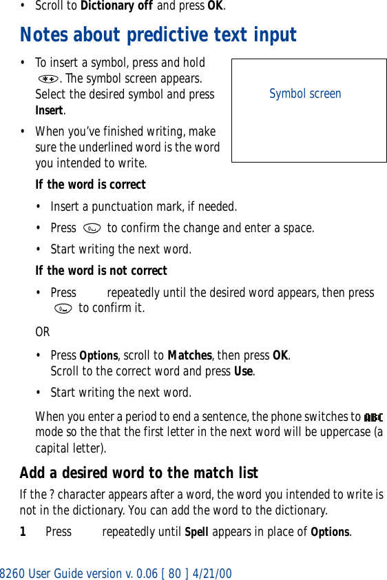 8260 User Guide version v. 0.06 [ 80 ] 4/21/00• Scroll to Dictionary off and press OK.Notes about predictive text input• To insert a symbol, press and hold . The symbol screen appears. Select the desired symbol and press Insert.• When you’ve finished writing, make sure the underlined word is the word you intended to write.If the word is correct• Insert a punctuation mark, if needed.• Press   to confirm the change and enter a space.• Start writing the next word.If the word is not correct• Press   repeatedly until the desired word appears, then press  to confirm it.OR• Press Options, scroll to Matches, then press OK. Scroll to the correct word and press Use.• Start writing the next word.When you enter a period to end a sentence, the phone switches to   mode so the that the first letter in the next word will be uppercase (a capital letter).Add a desired word to the match listIf the ? character appears after a word, the word you intended to write is not in the dictionary. You can add the word to the dictionary.1Press   repeatedly until Spell appears in place of Options. Symbol screen