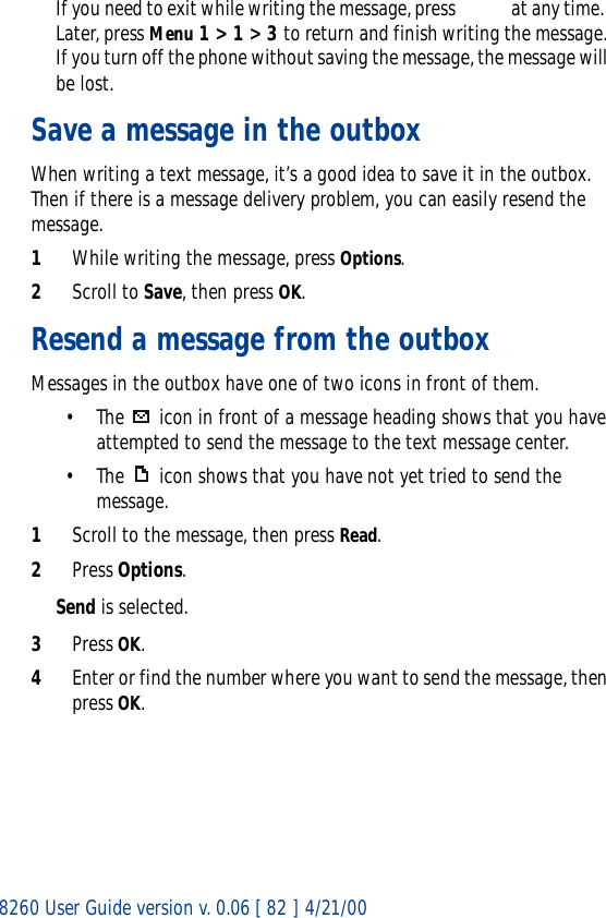 8260 User Guide version v. 0.06 [ 82 ] 4/21/00If you need to exit while writing the message, press    at any time.  Later, press Menu 1 &gt; 1 &gt; 3 to return and finish writing the message. If you turn off the phone without saving the message, the message will be lost.Save a message in the outboxWhen writing a text message, it’s a good idea to save it in the outbox. Then if there is a message delivery problem, you can easily resend the message.1While writing the message, press Options.2Scroll to Save, then press OK.Resend a message from the outboxMessages in the outbox have one of two icons in front of them.• The   icon in front of a message heading shows that you have attempted to send the message to the text message center.• The  icon shows that you have not yet tried to send the message.1Scroll to the message, then press Read.2Press Options.Send is selected.3Press OK.4Enter or find the number where you want to send the message, then press OK.