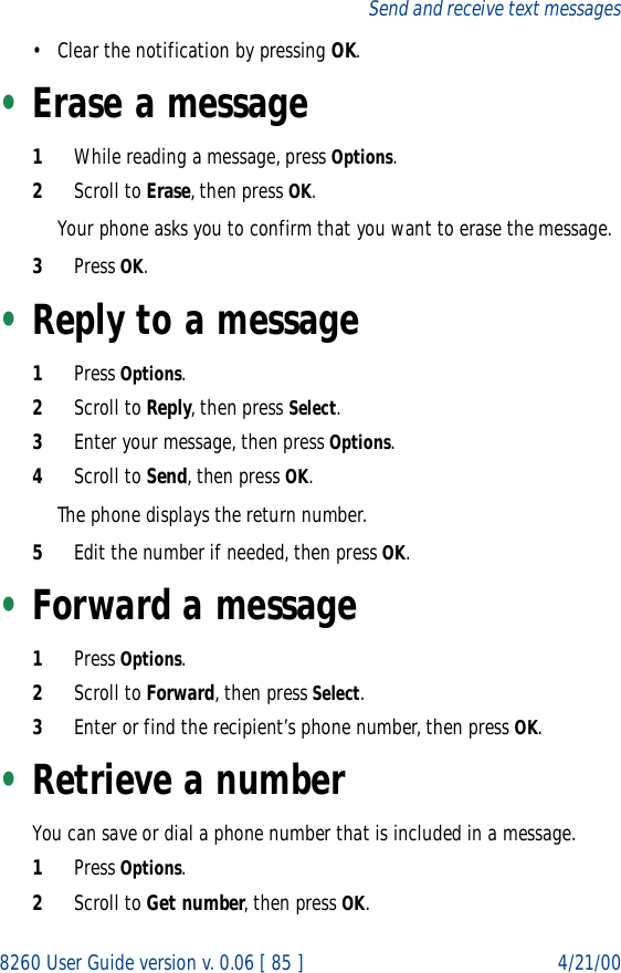8260 User Guide version v. 0.06 [ 85 ] 4/21/00Send and receive text messages• Clear the notification by pressing OK.•Erase a message1While reading a message, press Options.2Scroll to Erase, then press OK.Your phone asks you to confirm that you want to erase the message.3Press OK.•Reply to a message1Press Options.2Scroll to Reply, then press Select.3Enter your message, then press Options.4Scroll to Send, then press OK.The phone displays the return number.5Edit the number if needed, then press OK.•Forward a message1Press Options.2Scroll to Forward, then press Select.3Enter or find the recipient’s phone number, then press OK.•Retrieve a numberYou can save or dial a phone number that is included in a message.1Press Options.2Scroll to Get number, then press OK.