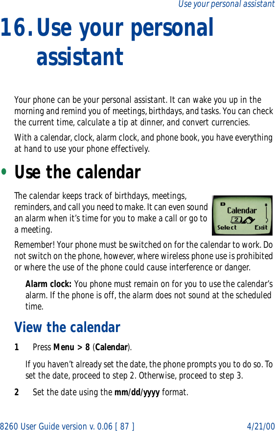 8260 User Guide version v. 0.06 [ 87 ] 4/21/00Use your personal assistant16.Use your personal assistantYour phone can be your personal assistant. It can wake you up in the morning and remind you of meetings, birthdays, and tasks. You can check the current time, calculate a tip at dinner, and convert currencies. With a calendar, clock, alarm clock, and phone book, you have everything at hand to use your phone effectively.•Use the calendarThe calendar keeps track of birthdays, meetings, reminders, and call you need to make. It can even sound an alarm when it’s time for you to make a call or go to a meeting.Remember! Your phone must be switched on for the calendar to work. Do not switch on the phone, however, where wireless phone use is prohibited or where the use of the phone could cause interference or danger.Alarm clock: You phone must remain on for you to use the calendar’s alarm. If the phone is off, the alarm does not sound at the scheduled time.View the calendar1Press Menu &gt; 8 (Calendar).If you haven’t already set the date, the phone prompts you to do so. To set the date, proceed to step 2. Otherwise, proceed to step 3.2Set the date using the mm/dd/yyyy format.