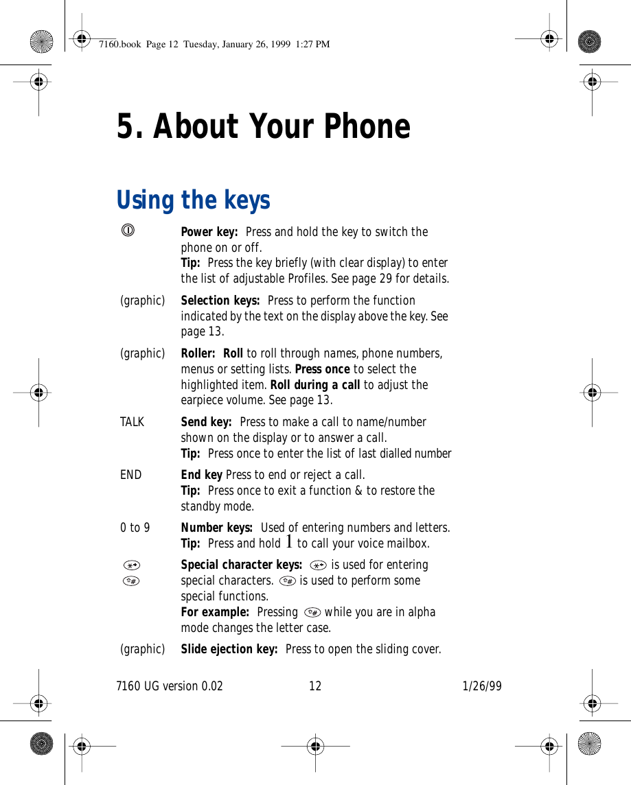 7160 UG version 0.02 12 1/26/995. About Your PhoneUsing the keysPower key:  Press and hold the key to switch the phone on or off.Tip:  Press the key briefly (with clear display) to enter the list of adjustable Profiles. See page 29 for details.(graphic) Selection keys:  Press to perform the function indicated by the text on the display above the key. See page 13.(graphic) Roller:  Roll to roll through names, phone numbers, menus or setting lists. Press once to select the highlighted item. Roll during a call to adjust the earpiece volume. See page 13.TALK Send key:  Press to make a call to name/number shown on the display or to answer a call.Tip:  Press once to enter the list of last dialled numberEND End key Press to end or reject a call. Tip:  Press once to exit a function &amp; to restore the standby mode.0 to 9 Number keys:  Used of entering numbers and letters.Tip:  Press and hold 1 to call your voice mailbox.Special character keys:   is used for entering special characters.   is used to perform some special functions. For example:  Pressing   while you are in alpha mode changes the letter case.(graphic) Slide ejection key:  Press to open the sliding cover.7160.book  Page 12  Tuesday, January 26, 1999  1:27 PM