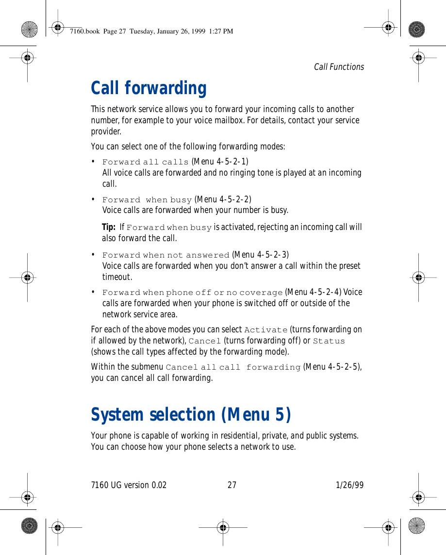 7160 UG version 0.02 27 1/26/99Call FunctionsCall forwardingThis network service allows you to forward your incoming calls to another number, for example to your voice mailbox. For details, contact your service provider.You can select one of the following forwarding modes: •Forward all calls (Menu 4-5-2-1)All voice calls are forwarded and no ringing tone is played at an incoming call.•Forward when busy (Menu 4-5-2-2) Voice calls are forwarded when your number is busy.Tip:  If Forward when busy is activated, rejecting an incoming call will also forward the call.•Forward when not answered (Menu 4-5-2-3) Voice calls are forwarded when you don’t answer a call within the preset timeout.•Forward when phone off or no coverage (Menu 4-5-2-4) Voice calls are forwarded when your phone is switched off or outside of the network service area.For each of the above modes you can select Activate (turns forwarding on if allowed by the network), Cancel (turns forwarding off) or Status (shows the call types affected by the forwarding mode).Within the submenu Cancel all call forwarding (Menu 4-5-2-5), you can cancel all call forwarding.System selection (Menu 5)Your phone is capable of working in residential, private, and public systems. You can choose how your phone selects a network to use.7160.book  Page 27  Tuesday, January 26, 1999  1:27 PM