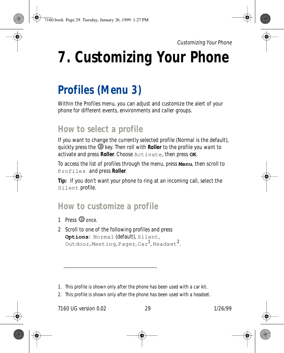 7160 UG version 0.02 29 1/26/99Customizing Your Phone7. Customizing Your PhoneProfiles (Menu 3)Within the Profiles menu, you can adjust and customize the alert of your phone for different events, environments and caller groups.How to select a profileIf you want to change the currently selected profile (Normal is the default), quickly press the   key. Then roll with Roller to the profile you want to activate and press Roller. Choose Activate, then press OK.To access the list of profiles through the menu, press Menu, then scroll to Profiles and press Roller.Tip:  If you don’t want your phone to ring at an incoming call, select the Silent profile.How to customize a profile1 Press   once.2 Scroll to one of the following profiles and press Options:Normal (default), Silent, Outdoor, Meeting, Pager, Car1, Headset2.1. This profile is shown only after the phone has been used with a car kit.2. This profile is shown only after the phone has been used with a headset.7160.book  Page 29  Tuesday, January 26, 1999  1:27 PM
