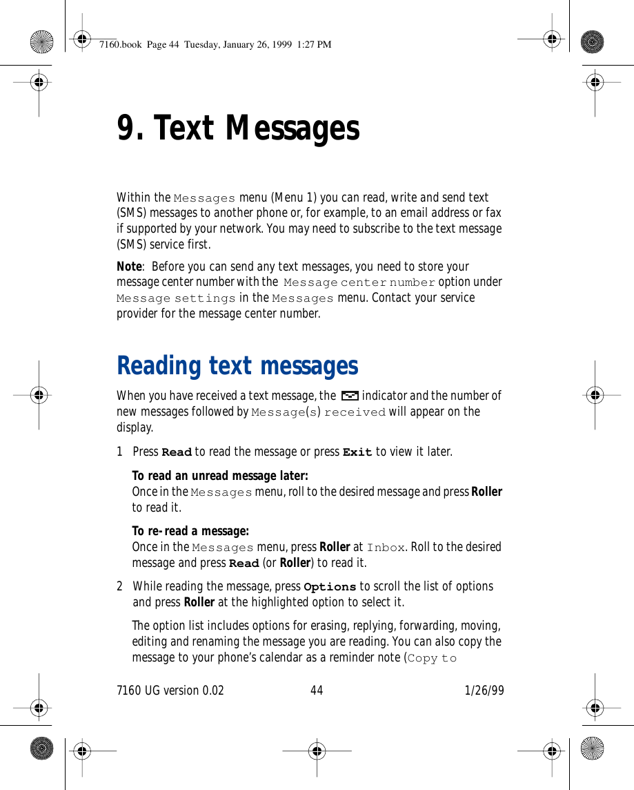 7160 UG version 0.02 44 1/26/999. Text MessagesWithin the Messages menu (Menu 1) you can read, write and send text (SMS) messages to another phone or, for example, to an email address or fax if supported by your network. You may need to subscribe to the text message (SMS) service first.Note: Before you can send any text messages, you need to store your message center number with the Message center number option under Message settings in the Messages menu. Contact your service provider for the message center number.Reading text messages When you have received a text message, the  indicator and the number of new messages followed by Message(s) received will appear on the display.1 Press Read to read the message or press Exit to view it later.To read an unread message later:Once in the Messages menu, roll to the desired message and press Roller to read it.To re-read a message:Once in the Messages menu, press Roller at Inbox. Roll to the desired message and press Read (or Roller) to read it.2 While reading the message, press Options to scroll the list of options and press Roller at the highlighted option to select it.The option list includes options for erasing, replying, forwarding, moving, editing and renaming the message you are reading. You can also copy the message to your phone’s calendar as a reminder note (Copy to 7160.book  Page 44  Tuesday, January 26, 1999  1:27 PM