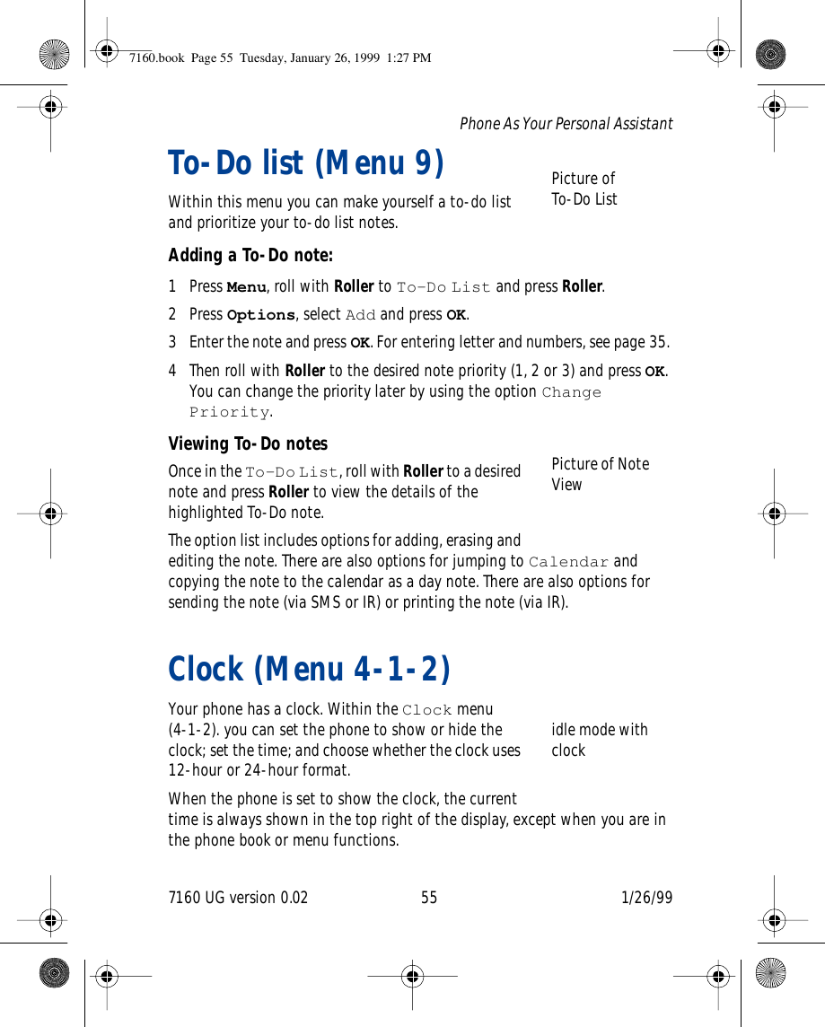 7160 UG version 0.02 55 1/26/99Phone As Your Personal AssistantTo-Do list (Menu 9)Within this menu you can make yourself a to-do list and prioritize your to-do list notes.Adding a To-Do note:1 Press Menu, roll with Roller to To-Do List and press Roller.2 Press Options, select Add and press OK.3 Enter the note and press OK. For entering letter and numbers, see page 35. 4 Then roll with Roller to the desired note priority (1, 2 or 3) and press OK. You can change the priority later by using the option Change Priority.Viewing To-Do notesOnce in the To-Do List, roll with Roller to a desired note and press Roller to view the details of the highlighted To-Do note.The option list includes options for adding, erasing and editing the note. There are also options for jumping to Calendar and copying the note to the calendar as a day note. There are also options for sending the note (via SMS or IR) or printing the note (via IR).Clock (Menu 4-1-2)Your phone has a clock. Within the Clock menu (4-1-2). you can set the phone to show or hide the clock; set the time; and choose whether the clock uses 12-hour or 24-hour format. When the phone is set to show the clock, the current time is always shown in the top right of the display, except when you are in the phone book or menu functions.Picture of To-Do ListPicture of Note Viewidle mode with clock7160.book  Page 55  Tuesday, January 26, 1999  1:27 PM