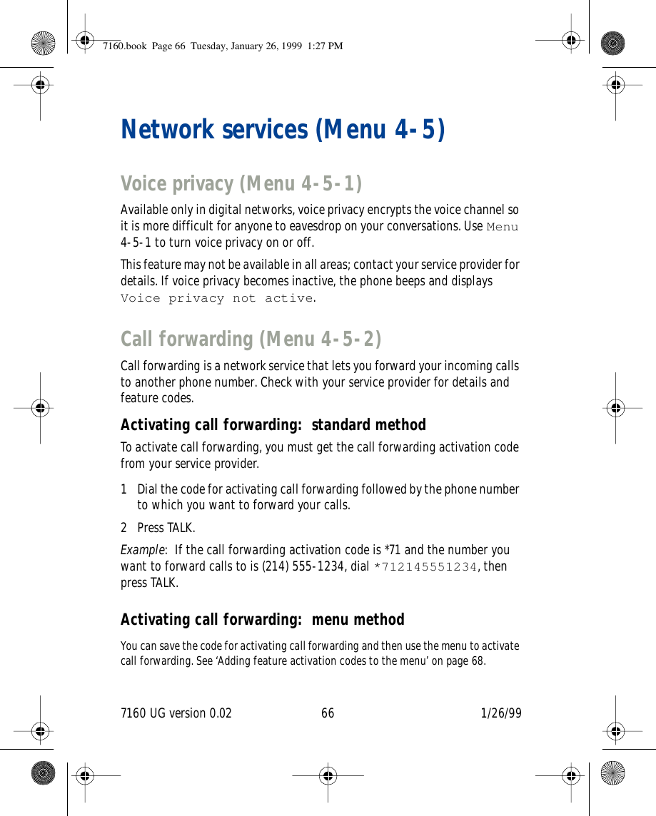 7160 UG version 0.02 66 1/26/99Network services (Menu 4-5)Voice privacy (Menu 4-5-1)Available only in digital networks, voice privacy encrypts the voice channel so it is more difficult for anyone to eavesdrop on your conversations. Use Menu 4-5-1 to turn voice privacy on or off.This feature may not be available in all areas; contact your service provider for details. If voice privacy becomes inactive, the phone beeps and displays Voice privacy not active.Call forwarding (Menu 4-5-2)Call forwarding is a network service that lets you forward your incoming calls to another phone number. Check with your service provider for details and feature codes.Activating call forwarding: standard methodTo activate call forwarding, you must get the call forwarding activation code from your service provider.1 Dial the code for activating call forwarding followed by the phone number to which you want to forward your calls.2 Press TALK.Example: If the call forwarding activation code is *71 and the number you want to forward calls to is (214) 555-1234, dial *712145551234, then press TALK.Activating call forwarding: menu methodYou can save the code for activating call forwarding and then use the menu to activate call forwarding. See ‘Adding feature activation codes to the menu’ on page 68.7160.book  Page 66  Tuesday, January 26, 1999  1:27 PM