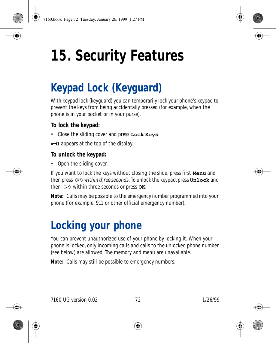 7160 UG version 0.02 72 1/26/9915. Security FeaturesKeypad Lock (Keyguard)With keypad lock (keyguard) you can temporarily lock your phone’s keypad to prevent the keys from being accidentally pressed (for example, when the phone is in your pocket or in your purse).To lock the keypad:• Close the sliding cover and press Lock Keys.appears at the top of the display.To unlock the keypad:• Open the sliding cover.If you want to lock the keys without closing the slide, press first Menu and then press   within three seconds. To unlock the keypad, press Unlock and then   within three seconds or press OK.Note: Calls may be possible to the emergency number programmed into your phone (for example, 911 or other official emergency number).Locking your phoneYou can prevent unauthorized use of your phone by locking it. When your phone is locked, only incoming calls and calls to the unlocked phone number (see below) are allowed. The memory and menu are unavailable.Note: Calls may still be possible to emergency numbers.7160.book  Page 72  Tuesday, January 26, 1999  1:27 PM
