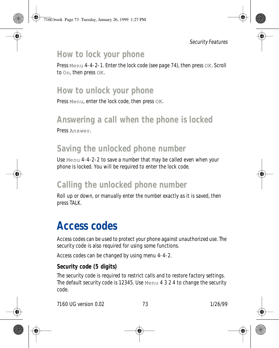 7160 UG version 0.02 73 1/26/99Security FeaturesHow to lock your phonePress Menu 4-4-2-1. Enter the lock code (see page 74), then press OK. Scroll to On, then press OK.How to unlock your phonePress Menu, enter the lock code, then press OK.Answering a call when the phone is lockedPress Answer.Saving the unlocked phone numberUse Menu 4-4-2-2 to save a number that may be called even when your phone is locked. You will be required to enter the lock code.Calling the unlocked phone numberRoll up or down, or manually enter the number exactly as it is saved, then press TALK.Access codesAccess codes can be used to protect your phone against unauthorized use. The security code is also required for using some functions.Access codes can be changed by using menu 4-4-2.Security code (5 digits)The security code is required to restrict calls and to restore factory settings. The default security code is 12345. Use Menu 4 3 2 4 to change the security code.7160.book  Page 73  Tuesday, January 26, 1999  1:27 PM