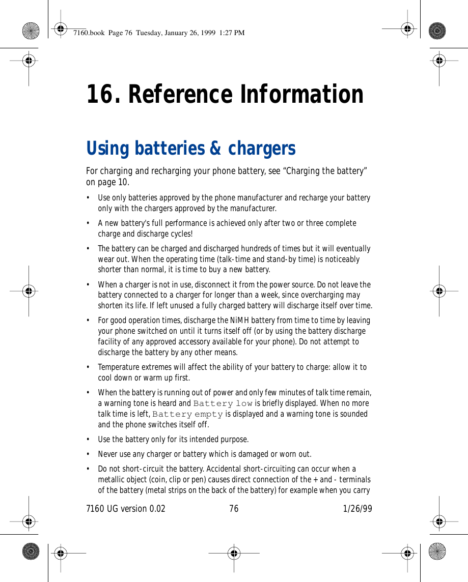 7160 UG version 0.02 76 1/26/9916. Reference InformationUsing batteries &amp; chargersFor charging and recharging your phone battery, see “Charging the battery” on page 10.• Use only batteries approved by the phone manufacturer and recharge your battery only with the chargers approved by the manufacturer.• A new battery&apos;s full performance is achieved only after two or three complete charge and discharge cycles! • The battery can be charged and discharged hundreds of times but it will eventually wear out. When the operating time (talk-time and stand-by time) is noticeably shorter than normal, it is time to buy a new battery.• When a charger is not in use, disconnect it from the power source. Do not leave the battery connected to a charger for longer than a week, since overcharging may shorten its life. If left unused a fully charged battery will discharge itself over time.• For good operation times, discharge the NiMH battery from time to time by leaving your phone switched on until it turns itself off (or by using the battery discharge facility of any approved accessory available for your phone). Do not attempt to discharge the battery by any other means.• Temperature extremes will affect the ability of your battery to charge: allow it to cool down or warm up first.• When the battery is running out of power and only few minutes of talk time remain, a warning tone is heard and Battery low is briefly displayed. When no more talk time is left, Battery empty is displayed and a warning tone is sounded and the phone switches itself off.• Use the battery only for its intended purpose.• Never use any charger or battery which is damaged or worn out.• Do not short-circuit the battery. Accidental short-circuiting can occur when a metallic object (coin, clip or pen) causes direct connection of the + and - terminals of the battery (metal strips on the back of the battery) for example when you carry 7160.book  Page 76  Tuesday, January 26, 1999  1:27 PM