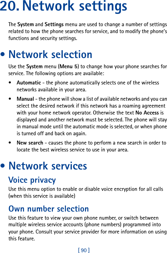 [ 90 ]20. Network settingsThe System and Settings menu are used to change a number of settings related to how the phone searches for service, and to modify the phone’s functions and security settings.• Network selectionUse the System menu (Menu 5) to change how your phone searches for service. The following options are available:•Automatic - the phone automatically selects one of the wireless networks available in your area.•Manual - the phone will show a list of available networks and you can select the desired network if this network has a roaming agreement with your home network operator. Otherwise the text No Access is displayed and another network must be selected. The phone will stay in manual mode until the automatic mode is selected, or when phone is turned off and back on again.•New search - causes the phone to perform a new search in order to locate the best wireless service to use in your area.• Network servicesVoice privacyUse this menu option to enable or disable voice encryption for all calls (when this service is available)Own number selectionUse this feature to view your own phone number, or switch between multiple wireless service accounts (phone numbers) programmed into your phone. Consult your service provider for more information on using this feature.