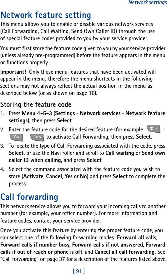 [ 91 ]Network settingsNetwork feature settingThis menu allows you to enable or disable various network services (Call Forwarding, Call Waiting, Send Own Caller ID) through the use of special feature codes provided to you by your service provider.You must first store the feature code given to you by your service provider (unless already pre-programmed) before the feature appears in the menu or functions properly. Important! Only those menu features that have been activated will appear in the menu; therefore the menu shortcuts in the following sections may not always reflect the actual position in the menu as described below (or as shown on page 16).Storing the feature code1. Press Menu 4-5-3 (Settings - Network services - Network feature settings), then press Select.2. Enter the feature code for the desired feature (for example:   -  -   to activate Call Forwarding, then press Select.3. To locate the type of Call Forwarding associated with the code, press Select, or use the Navi roller and scroll to Call waiting or Send own caller ID when calling, and press Select.4. Select the command associated with the feature code you wish to store (Activate, Cancel, Yes or No) and press Select to complete the process.Call forwardingThis network service allows you to forward your incoming calls to another number (for example, your office number). For more information and feature codes, contact your service provider.Once you activate this feature by entering the proper feature code, you can select one of the following forwarding modes: Forward all calls, Forward calls if number busy, Forward calls if not answered, Forward calls if out of reach or phone is off, and Cancel all call forwarding. See “Call forwarding” on page 37 for a description of the features listed above.