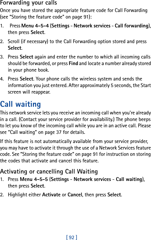 [ 92 ]Forwarding your callsOnce you have stored the appropriate feature code for Call Forwarding (see “Storing the feature code” on page 91):1.  Press Menu 4-5-4 (Settings - Network services - Call forwarding), then press Select.2. Scroll (if necessary) to the Call Forwarding option stored and press Select.3. Press Select again and enter the number to which all incoming calls should be forwarded, or press Find and locate a number already stored in your phone book.4. Press Select. Your phone calls the wireless system and sends the information you just entered. After approximately 5 seconds, the Start screen will reappear.Call waitingThis network service lets you receive an incoming call when you’re already in a call. (Contact your service provider for availability.) The phone beeps to let you know of the incoming call while you are in an active call. Please see “Call waiting” on page 37 for details.If this feature is not automatically available from your service provider, you may have to activate it through the use of a Network Services feature code. See “Storing the feature code” on page 91 for instruction on storing the codes that activate and cancel this feature.Activating or cancelling Call Waiting1. Press Menu 4-5-5 (Settings - Network services - Call waiting), then press Select.2. Highlight either Activate or Cancel, then press Select.