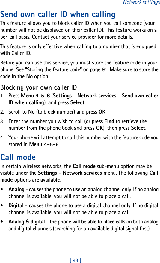 [ 93 ]Network settingsSend own caller ID when calling This feature allows you to block caller ID when you call someone (your number will not be displayed on their caller ID). This feature works on a per-call basis. Contact your service provider for more details. This feature is only effective when calling to a number that is equipped with Caller ID. Before you can use this service, you must store the feature code in your phone. See “Storing the feature code” on page 91. Make sure to store the code in the No option.Blocking your own caller ID1. Press Menu 4-5-6 (Settings - Network services - Send own caller ID when calling), and press Select.2. Scroll to No (to block number) and press OK3. Enter the number you wish to call (or press Find to retrieve the number from the phone book and press OK), then press Select.4. Your phone will attempt to call this number with the feature code you stored in Menu 4-5-6.Call modeIn certain wireless networks, the Call mode sub-menu option may be visible under the Settings - Network services menu. The following Call mode options are available:•Analog - causes the phone to use an analog channel only. If no analog channel is available, you will not be able to place a call.•Digital - causes the phone to use a digital channel only. If no digital channel is available, you will not be able to place a call.•Analog &amp; digital - the phone will be able to place calls on both analog and digital channels (searching for an available digital signal first).