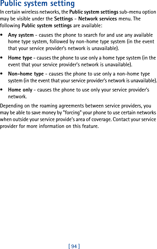 [ 94 ]Public system settingIn certain wireless networks, the Public system settings sub-menu option may be visible under the Settings - Network services menu. The following Public system settings are available:•Any system - causes the phone to search for and use any available home type system, followed by non-home type system (in the event that your service provider’s network is unavailable).•Home type - causes the phone to use only a home type system (in the event that your service provider’s network is unavailable).•Non-home type - causes the phone to use only a non-home type system (in the event that your service provider’s network is unavailable).•Home only - causes the phone to use only your service provider’s network.Depending on the roaming agreements between service providers, you may be able to save money by &quot;forcing&quot; your phone to use certain networks when outside your service provide’s area of coverage. Contact your service provider for more information on this feature.