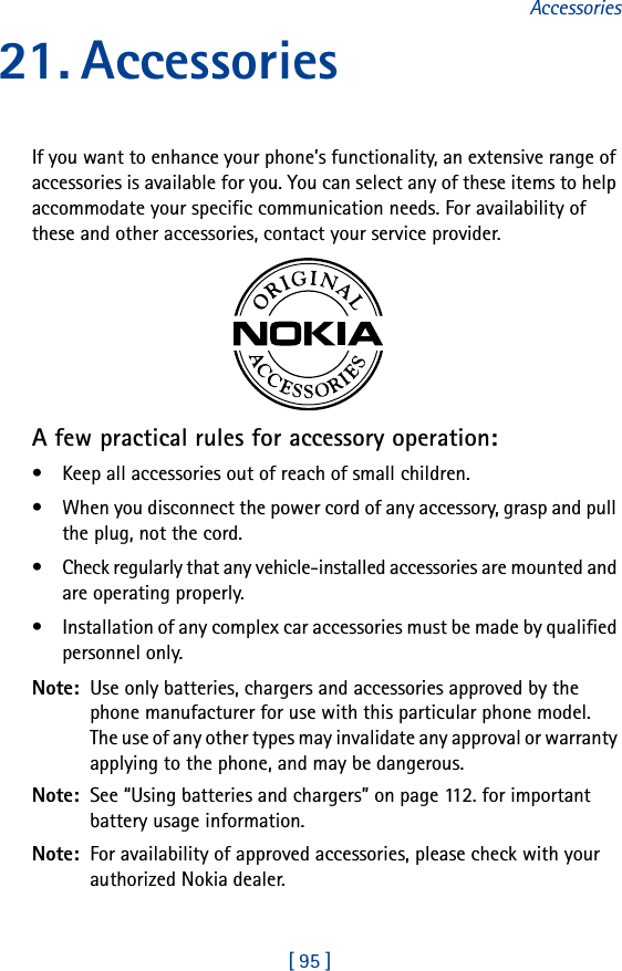 [ 95 ]Accessories21. AccessoriesIf you want to enhance your phone’s functionality, an extensive range of accessories is available for you. You can select any of these items to help accommodate your specific communication needs. For availability of these and other accessories, contact your service provider.A few practical rules for accessory operation:• Keep all accessories out of reach of small children.• When you disconnect the power cord of any accessory, grasp and pull the plug, not the cord.• Check regularly that any vehicle-installed accessories are mounted and are operating properly.• Installation of any complex car accessories must be made by qualified personnel only.Note:  Use only batteries, chargers and accessories approved by the phone manufacturer for use with this particular phone model. The use of any other types may invalidate any approval or warranty applying to the phone, and may be dangerous.Note:  See “Using batteries and chargers” on page 112. for important battery usage information.Note:  For availability of approved accessories, please check with your authorized Nokia dealer.