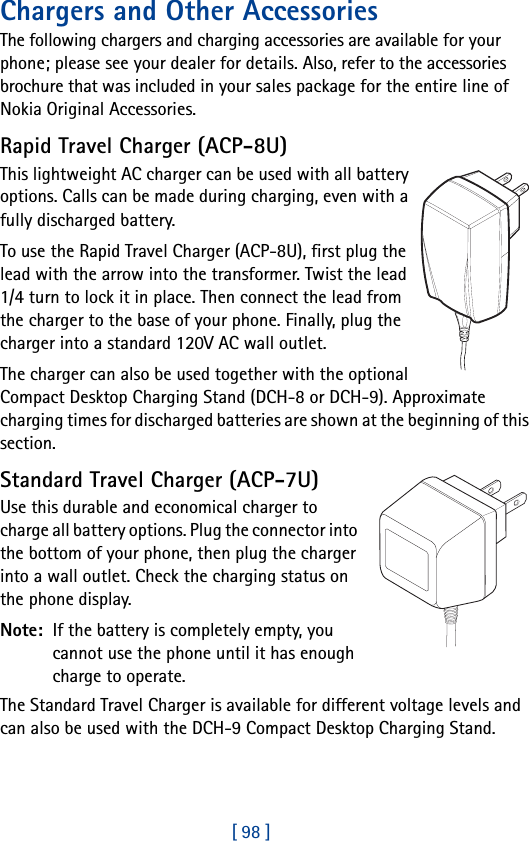 [ 98 ]Chargers and Other AccessoriesThe following chargers and charging accessories are available for your phone; please see your dealer for details. Also, refer to the accessories brochure that was included in your sales package for the entire line of Nokia Original Accessories.Rapid Travel Charger (ACP-8U)This lightweight AC charger can be used with all battery options. Calls can be made during charging, even with a fully discharged battery.To use the Rapid Travel Charger (ACP-8U), first plug the lead with the arrow into the transformer. Twist the lead 1/4 turn to lock it in place. Then connect the lead from the charger to the base of your phone. Finally, plug the charger into a standard 120V AC wall outlet.The charger can also be used together with the optional Compact Desktop Charging Stand (DCH-8 or DCH-9). Approximate charging times for discharged batteries are shown at the beginning of this section.Standard Travel Charger (ACP-7U)Use this durable and economical charger to charge all battery options. Plug the connector into the bottom of your phone, then plug the charger into a wall outlet. Check the charging status on the phone display.Note:  If the battery is completely empty, you cannot use the phone until it has enough charge to operate.The Standard Travel Charger is available for different voltage levels and can also be used with the DCH-9 Compact Desktop Charging Stand.