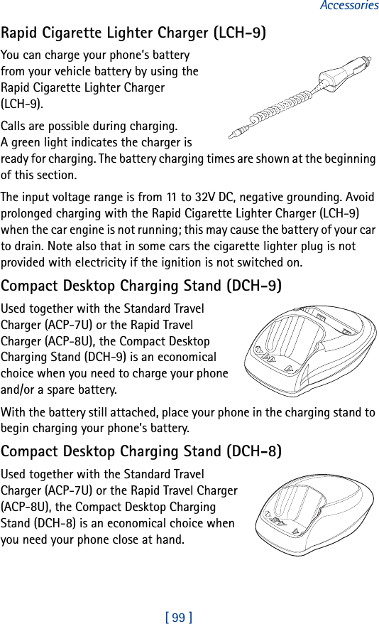 [ 99 ]AccessoriesRapid Cigarette Lighter Charger (LCH-9)You can charge your phone’s battery from your vehicle battery by using the Rapid Cigarette Lighter Charger (LCH-9). Calls are possible during charging. A green light indicates the charger is ready for charging. The battery charging times are shown at the beginning of this section.The input voltage range is from 11 to 32V DC, negative grounding. Avoid prolonged charging with the Rapid Cigarette Lighter Charger (LCH-9) when the car engine is not running; this may cause the battery of your car to drain. Note also that in some cars the cigarette lighter plug is not provided with electricity if the ignition is not switched on.Compact Desktop Charging Stand (DCH-9)Used together with the Standard Travel Charger (ACP-7U) or the Rapid Travel Charger (ACP-8U), the Compact Desktop Charging Stand (DCH-9) is an economical choice when you need to charge your phone and/or a spare battery.With the battery still attached, place your phone in the charging stand to begin charging your phone’s battery.Compact Desktop Charging Stand (DCH-8)Used together with the Standard Travel Charger (ACP-7U) or the Rapid Travel Charger (ACP-8U), the Compact Desktop Charging Stand (DCH-8) is an economical choice when you need your phone close at hand. 