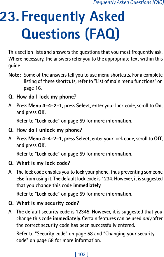[ 103 ]Frequently Asked Questions (FAQ)23. Frequently Asked Questions (FAQ)This section lists and answers the questions that you most frequently ask. Where necessary, the answers refer you to the appropriate text within this guide.Note:  Some of the answers tell you to use menu shortcuts. For a complete listing of these shortcuts, refer to “List of main menu functions” on page 16.Q. How do I lock my phone?A. Press Menu 4-4-2-1, press Select, enter your lock code, scroll to On, and press OK.Refer to “Lock code” on page 59 for more information.Q. How do I unlock my phone?A. Press Menu 4-4-2-1, press Select, enter your lock code, scroll to Off, and press OK.Refer to “Lock code” on page 59 for more information.Q. What is my lock code?A. The lock code enables you to lock your phone, thus preventing someone else from using it. The default lock code is 1234. However, it is suggested that you change this code immediately.Refer to “Lock code” on page 59 for more information.Q. What is my security code?A. The default security code is 12345. However, it is suggested that you change this code immediately. Certain features can be used only after the correct security code has been successfully entered.Refer to “Security code” on page 58 and “Changing your security code” on page 58 for more information.