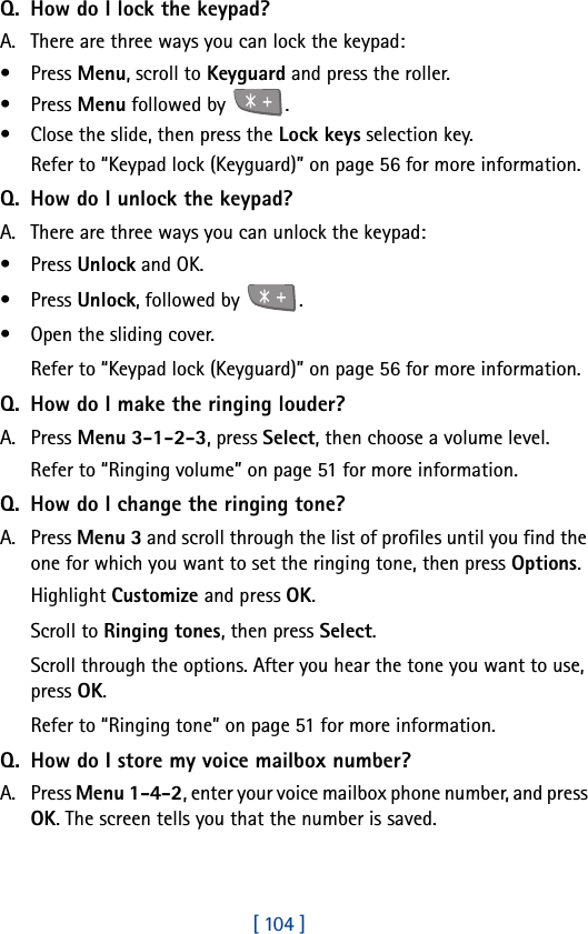 [ 104 ]Q. How do I lock the keypad?A. There are three ways you can lock the keypad: •Press Menu, scroll to Keyguard and press the roller.•Press Menu followed by  .• Close the slide, then press the Lock keys selection key.Refer to “Keypad lock (Keyguard)” on page 56 for more information.Q. How do I unlock the keypad?A. There are three ways you can unlock the keypad:•Press Unlock and OK.•Press Unlock, followed by  .• Open the sliding cover.Refer to “Keypad lock (Keyguard)” on page 56 for more information.Q. How do I make the ringing louder?A. Press Menu 3-1-2-3, press Select, then choose a volume level.Refer to “Ringing volume” on page 51 for more information.Q. How do I change the ringing tone?A. Press Menu 3 and scroll through the list of profiles until you find the one for which you want to set the ringing tone, then press Options.Highlight Customize and press OK.Scroll to Ringing tones, then press Select. Scroll through the options. After you hear the tone you want to use, press OK.Refer to “Ringing tone” on page 51 for more information.Q. How do I store my voice mailbox number?A. Press Menu 1-4-2, enter your voice mailbox phone number, and press OK. The screen tells you that the number is saved. 