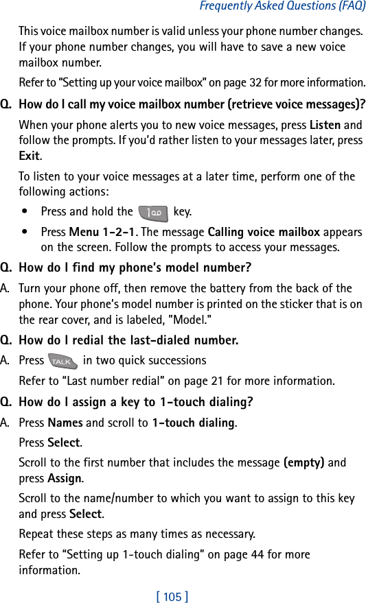 [ 105 ]Frequently Asked Questions (FAQ)This voice mailbox number is valid unless your phone number changes. If your phone number changes, you will have to save a new voice mailbox number.Refer to “Setting up your voice mailbox” on page 32 for more information.Q. How do I call my voice mailbox number (retrieve voice messages)?When your phone alerts you to new voice messages, press Listen and follow the prompts. If you’d rather listen to your messages later, press Exit.To listen to your voice messages at a later time, perform one of the following actions:• Press and hold the   key.• Press Menu 1-2-1. The message Calling voice mailbox appears on the screen. Follow the prompts to access your messages.Q. How do I find my phone’s model number?A. Turn your phone off, then remove the battery from the back of the phone. Your phone’s model number is printed on the sticker that is on the rear cover, and is labeled, &quot;Model.&quot;Q. How do I redial the last-dialed number.A. Press   in two quick successionsRefer to “Last number redial” on page 21 for more information.Q. How do I assign a key to 1-touch dialing?A. Press Names and scroll to 1-touch dialing.Press Select.Scroll to the first number that includes the message (empty) and press Assign.Scroll to the name/number to which you want to assign to this key and press Select.Repeat these steps as many times as necessary.Refer to “Setting up 1-touch dialing” on page 44 for more information.