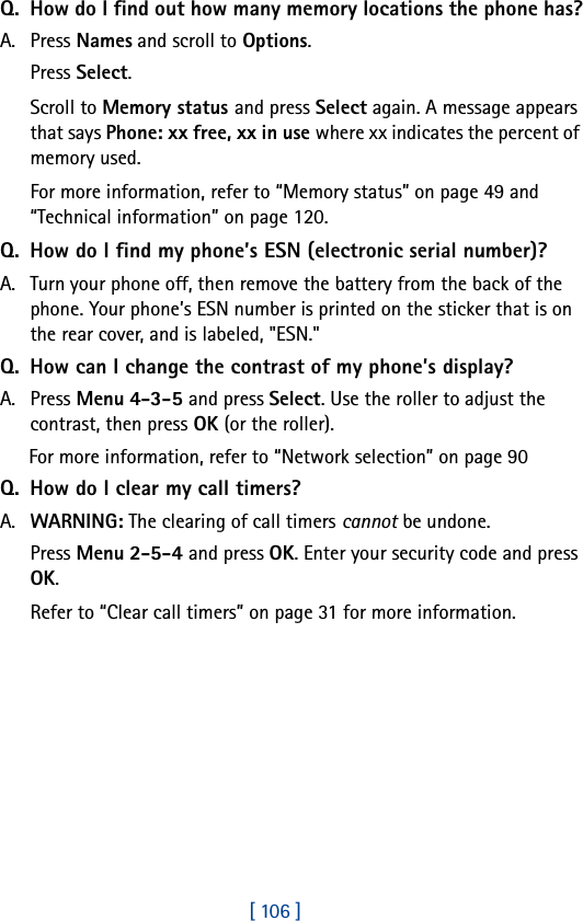 [ 106 ]Q. How do I find out how many memory locations the phone has?A. Press Names and scroll to Options.Press Select.Scroll to Memory status and press Select again. A message appears that says Phone: xx free, xx in use where xx indicates the percent of memory used.For more information, refer to “Memory status” on page 49 and “Technical information” on page 120.Q. How do I find my phone’s ESN (electronic serial number)?A. Turn your phone off, then remove the battery from the back of the phone. Your phone’s ESN number is printed on the sticker that is on the rear cover, and is labeled, &quot;ESN.&quot;Q. How can I change the contrast of my phone’s display?A. Press Menu 4-3-5 and press Select. Use the roller to adjust the contrast, then press OK (or the roller).For more information, refer to “Network selection” on page 90Q. How do I clear my call timers?A. WARNING: The clearing of call timers cannot be undone.Press Menu 2-5-4 and press OK. Enter your security code and press OK.Refer to “Clear call timers” on page 31 for more information.