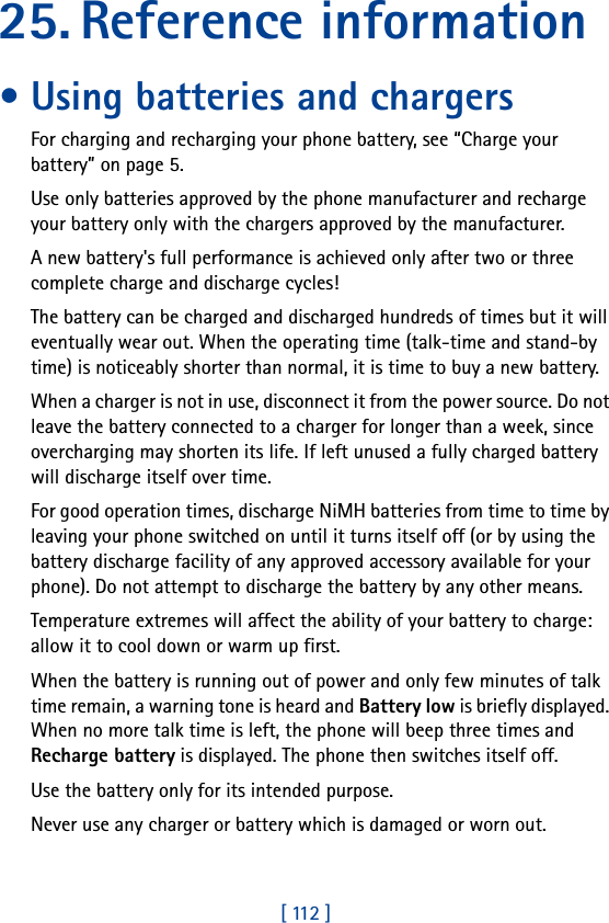 [ 112 ]25. Reference information• Using batteries and chargersFor charging and recharging your phone battery, see “Charge your battery” on page 5.Use only batteries approved by the phone manufacturer and recharge your battery only with the chargers approved by the manufacturer.A new battery&apos;s full performance is achieved only after two or three complete charge and discharge cycles! The battery can be charged and discharged hundreds of times but it will eventually wear out. When the operating time (talk-time and stand-by time) is noticeably shorter than normal, it is time to buy a new battery.When a charger is not in use, disconnect it from the power source. Do not leave the battery connected to a charger for longer than a week, since overcharging may shorten its life. If left unused a fully charged battery will discharge itself over time.For good operation times, discharge NiMH batteries from time to time by leaving your phone switched on until it turns itself off (or by using the battery discharge facility of any approved accessory available for your phone). Do not attempt to discharge the battery by any other means.Temperature extremes will affect the ability of your battery to charge: allow it to cool down or warm up first.When the battery is running out of power and only few minutes of talk time remain, a warning tone is heard and Battery low is briefly displayed. When no more talk time is left, the phone will beep three times and Recharge battery is displayed. The phone then switches itself off.Use the battery only for its intended purpose.Never use any charger or battery which is damaged or worn out.