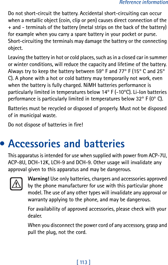 [ 113 ]Reference informationDo not short-circuit the battery. Accidental short-circuiting can occur when a metallic object (coin, clip or pen) causes direct connection of the + and - terminals of the battery (metal strips on the back of the battery) for example when you carry a spare battery in your pocket or purse. Short-circuiting the terminals may damage the battery or the connecting object.Leaving the battery in hot or cold places, such as in a closed car in summer or winter conditions, will reduce the capacity and lifetime of the battery. Always try to keep the battery between 59° F and 77° F (15° C and 25° C). A phone with a hot or cold battery may temporarily not work, even when the battery is fully charged. NiMH batteries performance is particularly limited in temperatures below 14° F (-10°C). Li-Ion batteries performance is particularly limited in temperatures below 32° F (0° C).Batteries must be recycled or disposed of properly. Must not be disposed of in municipal waste.Do not dispose of batteries in fire!• Accessories and batteriesThis apparatus is intended for use when supplied with power from ACP-7U, ACP-8U, DCH-12K, LCH-9 and DCH-9. Other usage will invalidate any approval given to this apparatus and may be dangerous.Warning! Use only batteries, chargers and accessories approved by the phone manufacturer for use with this particular phone model. The use of any other types will invalidate any approval or warranty applying to the phone, and may be dangerous.For availability of approved accessories, please check with your dealer.When you disconnect the power cord of any accessory, grasp and pull the plug, not the cord.