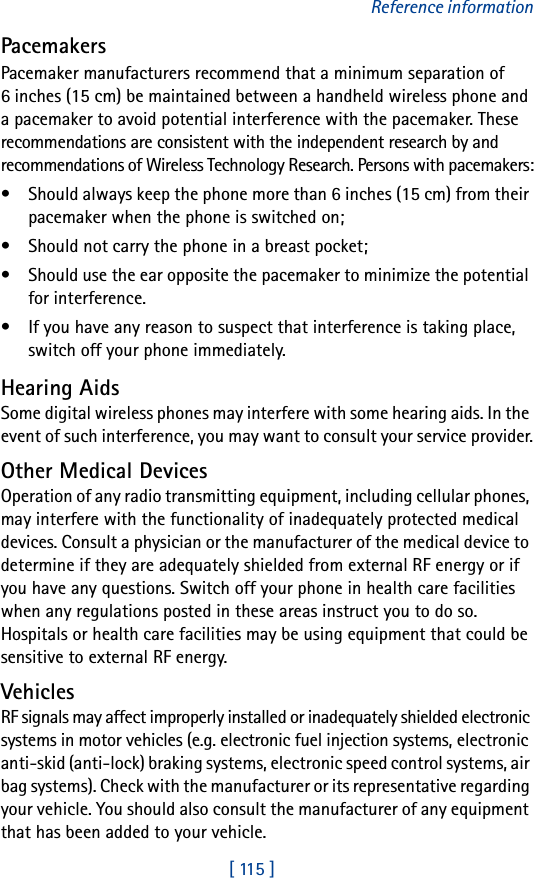 [ 115 ]Reference informationPacemakersPacemaker manufacturers recommend that a minimum separation of 6 inches (15 cm) be maintained between a handheld wireless phone and a pacemaker to avoid potential interference with the pacemaker. These recommendations are consistent with the independent research by and recommendations of Wireless Technology Research. Persons with pacemakers:• Should always keep the phone more than 6 inches (15 cm) from their pacemaker when the phone is switched on;• Should not carry the phone in a breast pocket;• Should use the ear opposite the pacemaker to minimize the potential for interference.• If you have any reason to suspect that interference is taking place, switch off your phone immediately.Hearing AidsSome digital wireless phones may interfere with some hearing aids. In the event of such interference, you may want to consult your service provider.Other Medical DevicesOperation of any radio transmitting equipment, including cellular phones, may interfere with the functionality of inadequately protected medical devices. Consult a physician or the manufacturer of the medical device to determine if they are adequately shielded from external RF energy or if you have any questions. Switch off your phone in health care facilities when any regulations posted in these areas instruct you to do so. Hospitals or health care facilities may be using equipment that could be sensitive to external RF energy.VehiclesRF signals may affect improperly installed or inadequately shielded electronic systems in motor vehicles (e.g. electronic fuel injection systems, electronic anti-skid (anti-lock) braking systems, electronic speed control systems, air bag systems). Check with the manufacturer or its representative regarding your vehicle. You should also consult the manufacturer of any equipment that has been added to your vehicle.