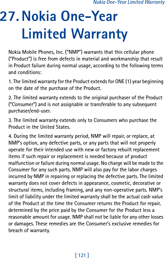 [ 121 ]Nokia One-Year Limited Warranty27. Nokia One-Year Limited WarrantyNokia Mobile Phones, Inc. (“NMP”) warrants that this cellular phone (“Product”) is free from defects in material and workmanship that result in Product failure during normal usage, according to the following terms and conditions:1. The limited warranty for the Product extends for ONE (1) year beginning on the date of the purchase of the Product.2. The limited warranty extends to the original purchaser of the Product (“Consumer”) and is not assignable or transferable to any subsequent purchaser/end-user.3. The limited warranty extends only to Consumers who purchase the Product in the United States.4. During the limited warranty period, NMP will repair, or replace, at NMP&apos;s option, any defective parts, or any parts that will not properly operate for their intended use with new or factory rebuilt replacement items if such repair or replacement is needed because of product malfunction or failure during normal usage. No charge will be made to the Consumer for any such parts. NMP will also pay for the labor charges incurred by NMP in repairing or replacing the defective parts. The limited warranty does not cover defects in appearance, cosmetic, decorative or structural items, including framing, and any non-operative parts. NMP&apos;s limit of liability under the limited warranty shall be the actual cash value of the Product at the time the Consumer returns the Product for repair, determined by the price paid by the Consumer for the Product less a reasonable amount for usage. NMP shall not be liable for any other losses or damages. These remedies are the Consumer’s exclusive remedies for breach of warranty.