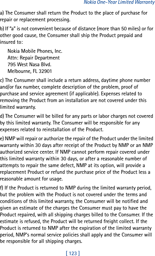 [ 123 ]Nokia One-Year Limited Warrantya) The Consumer shall return the Product to the place of purchase for repair or replacement processing.b) If “a” is not convenient because of distance (more than 50 miles) or for other good cause, the Consumer shall ship the Product prepaid and insured to:Nokia Mobile Phones, Inc.Attn: Repair Department795 West Nasa Blvd.Melbourne, FL 32901c) The Consumer shall include a return address, daytime phone number and/or fax number, complete description of the problem, proof of purchase and service agreement (if applicable). Expenses related to removing the Product from an installation are not covered under this limited warranty.d) The Consumer will be billed for any parts or labor charges not covered by this limited warranty. The Consumer will be responsible for any expenses related to reinstallation of the Product.e) NMP will repair or authorize the repair of the Product under the limited warranty within 30 days after receipt of the Product by NMP or an NMP authorized service center. If NMP cannot perform repair covered under this limited warranty within 30 days, or after a reasonable number of attempts to repair the same defect, NMP at its option, will provide a replacement Product or refund the purchase price of the Product less a reasonable amount for usage.f) If the Product is returned to NMP during the limited warranty period, but the problem with the Product is not covered under the terms and conditions of this limited warranty, the Consumer will be notified and given an estimate of the charges the Consumer must pay to have the Product repaired, with all shipping charges billed to the Consumer. If the estimate is refused, the Product will be returned freight collect. If the Product is returned to NMP after the expiration of the limited warranty period, NMP&apos;s normal service policies shall apply and the Consumer will be responsible for all shipping charges.