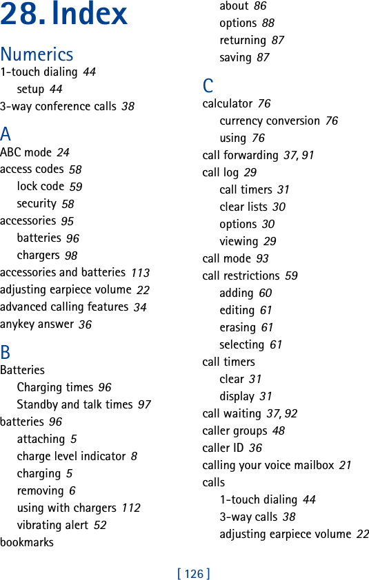 [ 126 ]28. Index Numerics1-touch dialing 44setup 443-way conference calls 38AABC mode 24access codes 58lock code 59security 58accessories 95batteries 96chargers 98accessories and batteries 113adjusting earpiece volume 22advanced calling features 34anykey answer 36BBatteriesCharging times 96Standby and talk times 97batteries 96attaching 5charge level indicator 8charging 5removing 6using with chargers 112vibrating alert 52bookmarksabout 86options 88returning 87saving 87Ccalculator 76currency conversion 76using 76call forwarding 37, 91call log 29call timers 31clear lists 30options 30viewing 29call mode 93call restrictions 59adding 60editing 61erasing 61selecting 61call timersclear 31display 31call waiting 37, 92caller groups 48caller ID 36calling your voice mailbox 21calls1-touch dialing 443-way calls 38adjusting earpiece volume 22